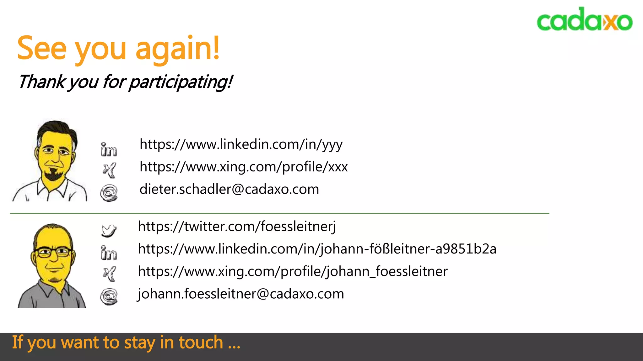 If you want to stay in touch …
https://twitter.com/foessleitnerj
https://www.linkedin.com/in/johann-fößleitner-a9851b2a
https://www.xing.com/profile/johann_foessleitner
johann.foessleitner@cadaxo.com
See you again!
Thank you for participating!
https://www.linkedin.com/in/yyy
https://www.xing.com/profile/xxx
dieter.schadler@cadaxo.com
 