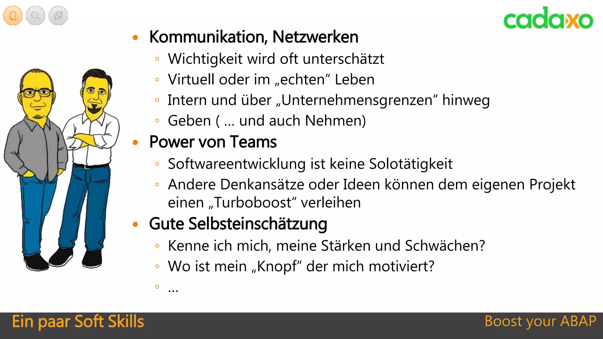 Ein paar Soft Skills Boost your ABAP
 Kommunikation, Netzwerken
◦ Wichtigkeit wird oft unterschätzt
◦ Virtuell oder im „echten“ Leben
◦ Intern und über „Unternehmensgrenzen“ hinweg
◦ Geben ( … und auch Nehmen)
 Power von Teams
◦ Softwareentwicklung ist keine Solotätigkeit
◦ Andere Denkansätze oder Ideen können dem eigenen Projekt
einen „Turboboost“ verleihen
 Gute Selbsteinschätzung
◦ Kenne ich mich, meine Stärken und Schwächen?
◦ Wo ist mein „Knopf“ der mich motiviert?
◦ …
 