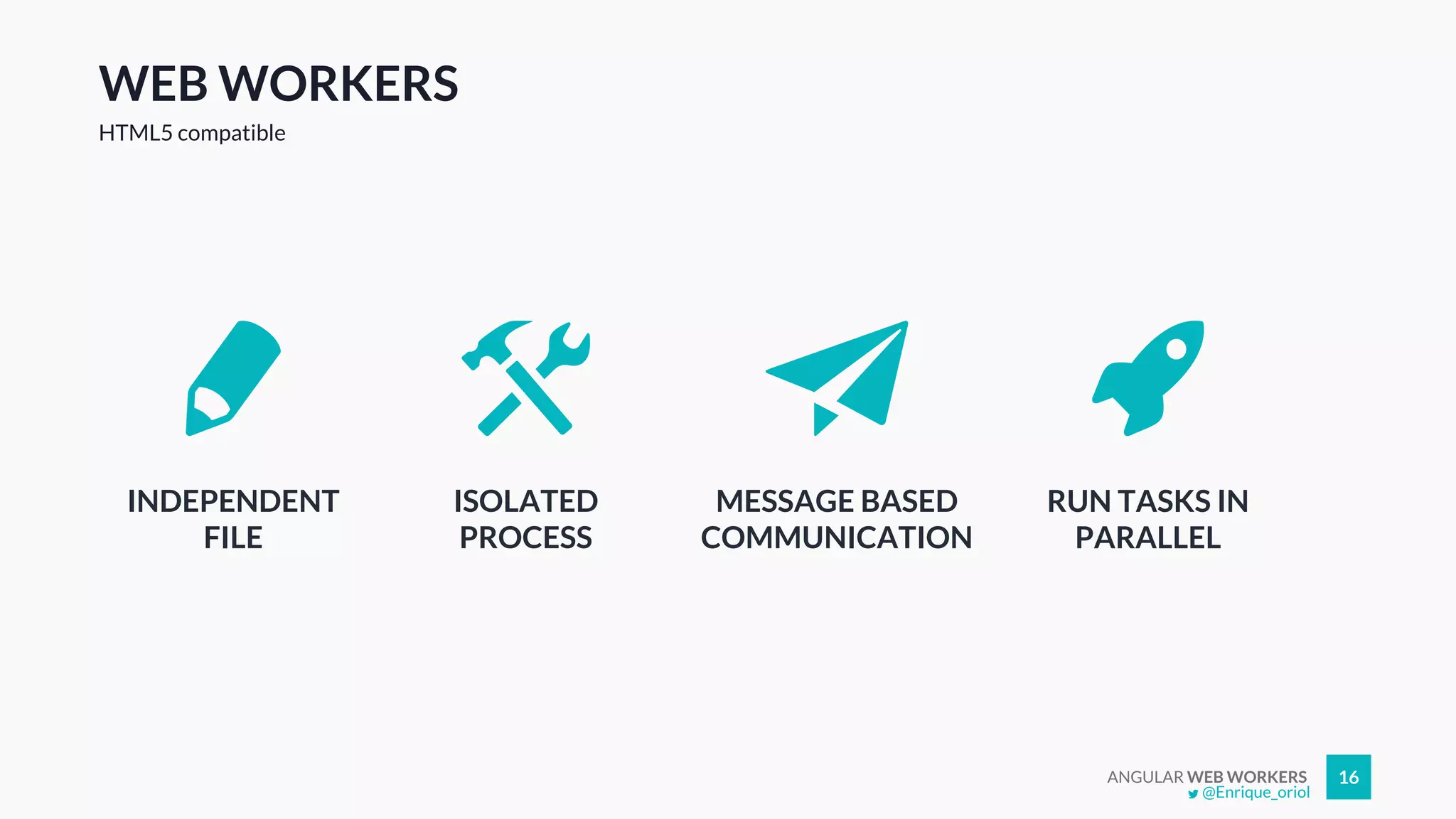 ANGULAR WEB WORKERS 16
WEB WORKERS
HTML5 compatible
INDEPENDENT
FILE
ISOLATED
PROCESS
MESSAGE BASED
COMMUNICATION
RUN TASKS IN
PARALLEL
@Enrique_oriol
 