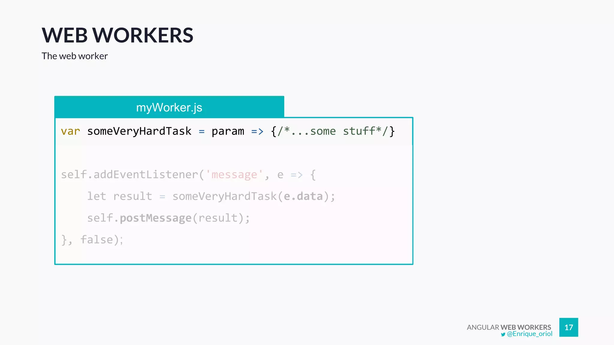 ANGULAR WEB WORKERS 17
WEB WORKERS
The web worker
myWorker.js
var someVeryHardTask = param => {/*...some stuff*/}
self.addEventListener('message', e => {
let result = someVeryHardTask(e.data);
self.postMessage(result);
}, false);
@Enrique_oriol
 