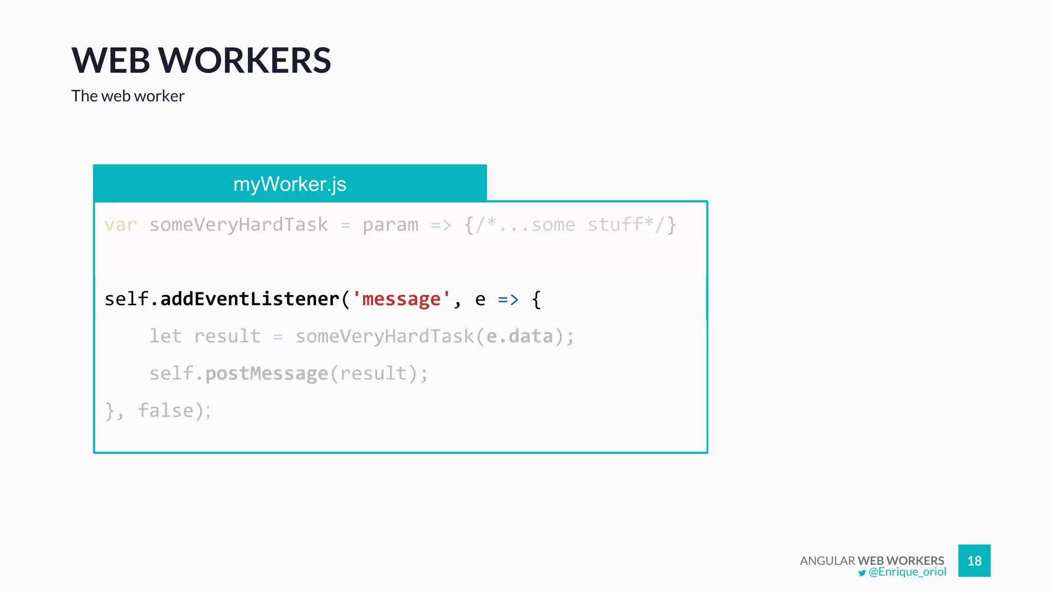 ANGULAR WEB WORKERS 18
WEB WORKERS
The web worker
myWorker.js
var someVeryHardTask = param => {/*...some stuff*/}
self.addEventListener('message', e => {
let result = someVeryHardTask(e.data);
self.postMessage(result);
}, false);
@Enrique_oriol
 
