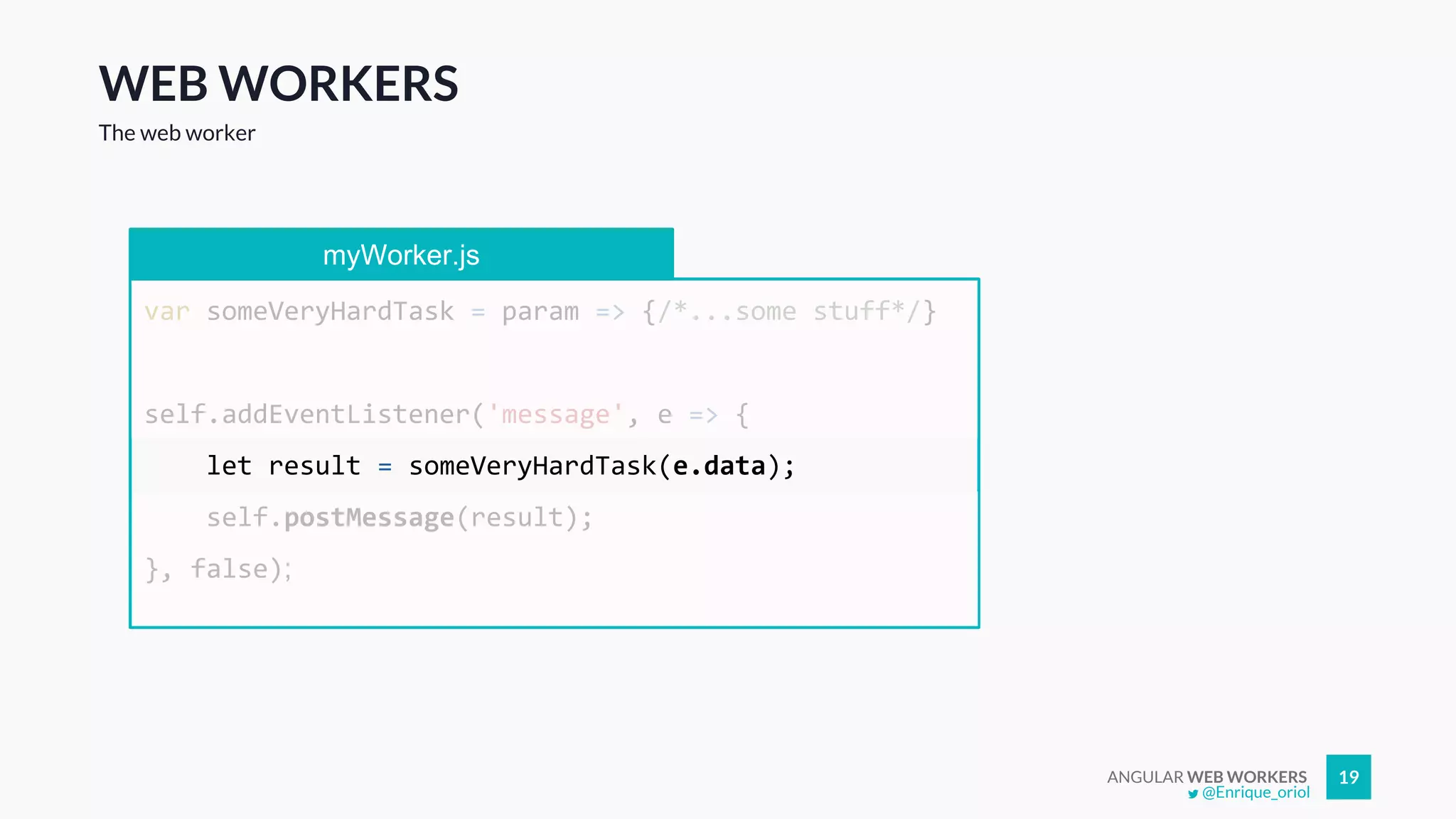 ANGULAR WEB WORKERS 19
WEB WORKERS
The web worker
myWorker.js
var someVeryHardTask = param => {/*...some stuff*/}
self.addEventListener('message', e => {
let result = someVeryHardTask(e.data);
self.postMessage(result);
}, false);
@Enrique_oriol
 