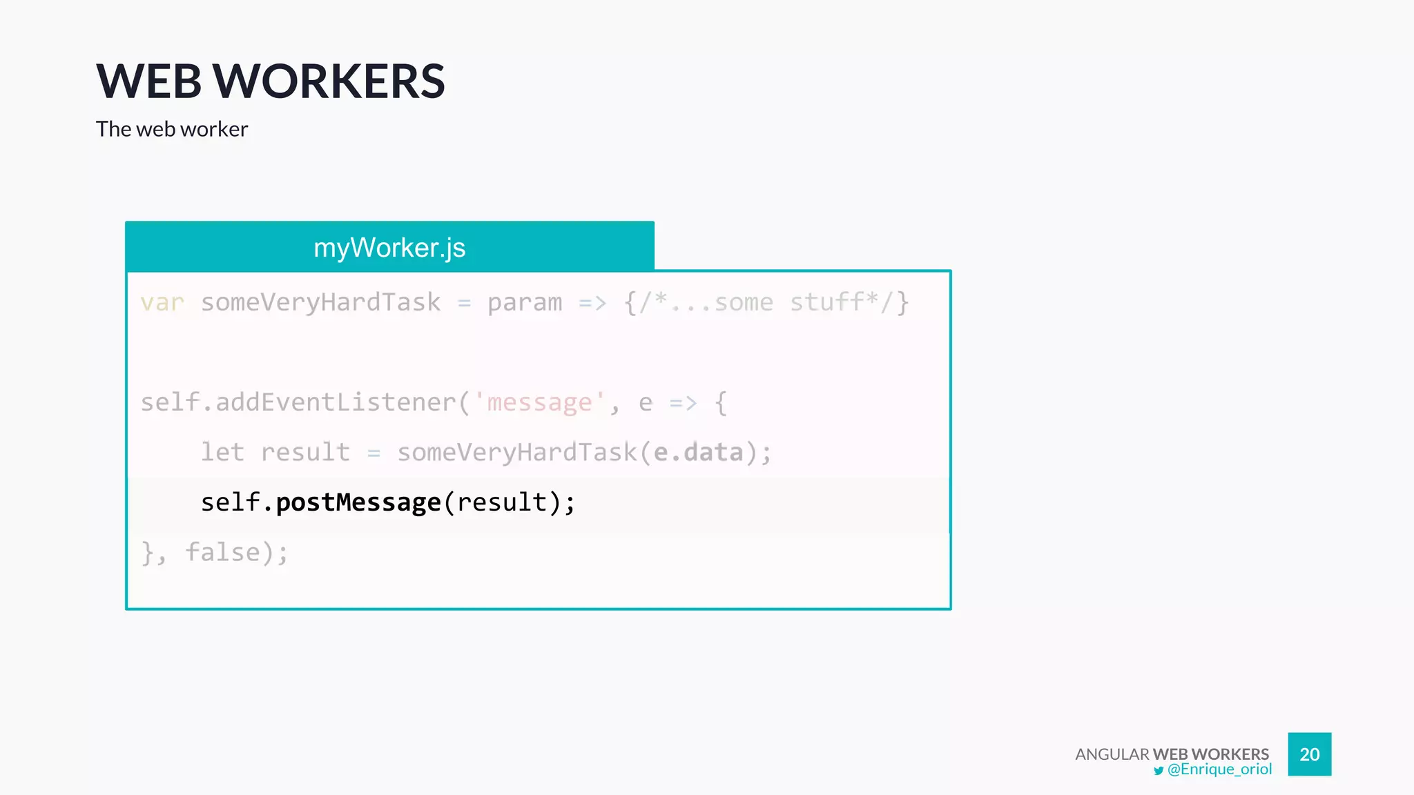 ANGULAR WEB WORKERS 20
WEB WORKERS
The web worker
myWorker.js
var someVeryHardTask = param => {/*...some stuff*/}
self.addEventListener('message', e => {
let result = someVeryHardTask(e.data);
self.postMessage(result);
}, false);
@Enrique_oriol
 