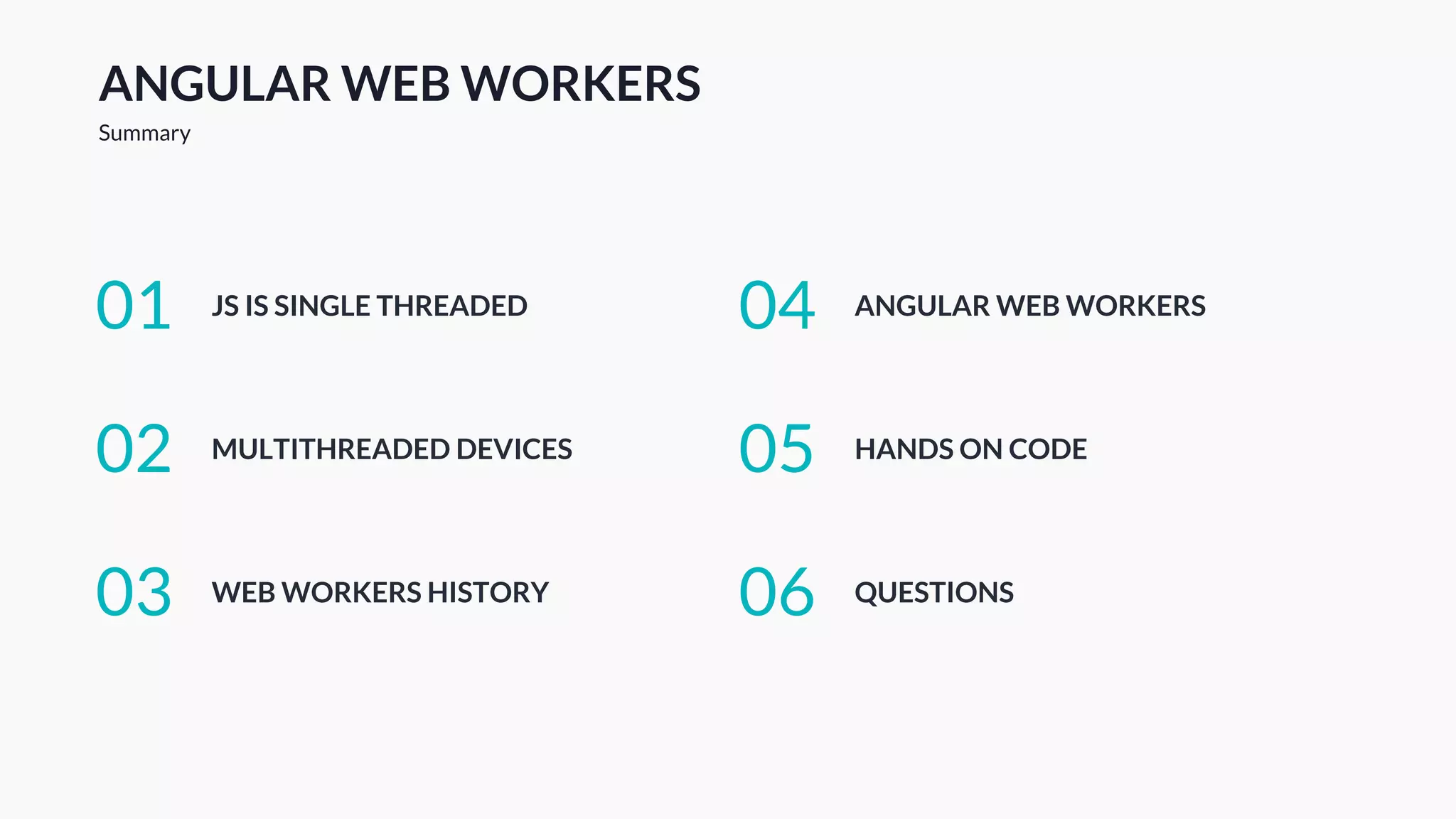 ANGULAR WEB WORKERS
Summary
JS IS SINGLE THREADED01
MULTITHREADED DEVICES02
WEB WORKERS HISTORY03
ANGULAR WEB WORKERS04
HANDS ON CODE05
QUESTIONS06
 