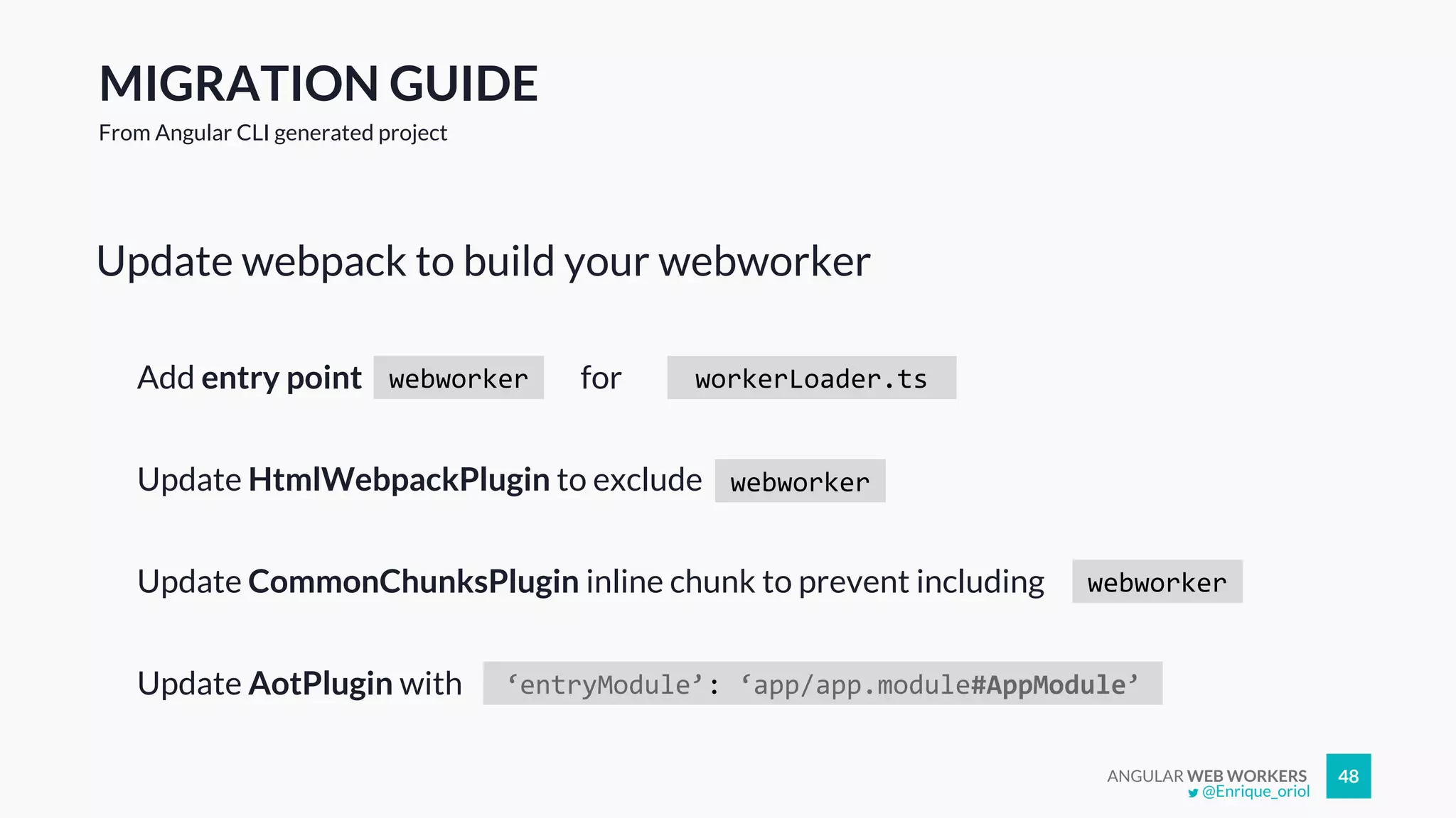 ANGULAR WEB WORKERS 48
Update webpack to build your webworker
@Enrique_oriol
MIGRATION GUIDE
From Angular CLI generated project
webworkerAdd entry point workerLoader.tsfor
Update HtmlWebpackPlugin to exclude webworker
Update CommonChunksPlugin inline chunk to prevent including webworker
‘entryModule’: ‘app/app.module#AppModule’Update AotPlugin with
 