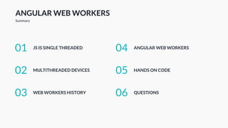 ANGULAR WEB WORKERS
Summary
JS IS SINGLE THREADED01
MULTITHREADED DEVICES02
WEB WORKERS HISTORY03
ANGULAR WEB WORKERS04
HANDS ON CODE05
QUESTIONS06
 