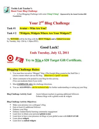 Techie Lab Teacher’s
    Boost Your Blog Challenge
        –   A Fun Blogging Challenge with some Ching! Ching! (Sponsored by the Jamal Gordon-Hill
      Foundation)



                           Your 2nd Blog Challenge
Task #1        Avatar – Who Are You?
Task # 2      “Widgets, Widgets Where Are Your Widgets?”

The WINNER will be the blog with the BEST Widgets and a Global Gravatar
by Tuesday, July 12th by 1:30pm (PST).


                                         Good Luck!
                            Ends Tuesday, July 12, 2011

                      Try to Win a $20 Target Gift Certificate.

Blogging Challenge Rules:
   1. You must have an active “Blogger” blog (The Google Blog created at the Staff Dev.)
      (Active means others can see the blog. (Must have a “gmail” account)
   2. Allow comments to be posted to your blog for this activity.
      (You can moderate them if you wish)
   3. Must COMPLETE ALL the challenge directions.
   4. You are ALLOWED to ask for technical help for further understanding or setting up your blog.


Blog Challenge Activity Goal:       Assist Johnson teachers in gaining additional followers
                                    Enhance blogs with a global avatar & widgets

Blog Challenge Activity Objectives:
      Make your presence on a colleague’s blog
      Gain at least (1) additional follower
      Enhance your blog
      Enhance student/family/learning community engagement
      Learn how to obtain your personal global avatar
      Learn how to leave your presence on blogs w/your global avatar with GRAVATAR
      Learn about widgets
      Learn how to embed widgets
 