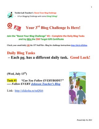                                                                                                       1 
 
         Techie Lab Teacher’s  Boost Your Blog Challenge 
          

         – A Fun Blogging Challenge with some Ching! Ching! 


                           
                      Your 3rd Blog Challenge Is Here!

Join the “Boost Your Blog Challenge” #3 – Complete the Daily Blog Tasks 
           and try Win the $50 Target Gift Certificate 

Check your email daily OR the 157 Staff Dev. Blog for challenge instructions http://bit.ly/dXlJnu



Daily Blog Tasks
– Each pg. has a different daily task. Good Luck!



(Wed, July 13th)

Task #1     “Can You Follow EVERYBODY?”
---- Follow EVERY Johnson Teacher's Blog

Link: http://slidesha.re/raQSi6




                                                                                    Posted July 16, 2011
                                                                                                            
 