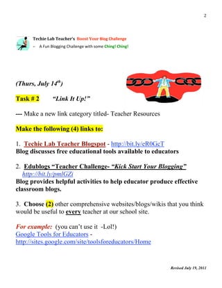                                                                                2 


 
      Techie Lab Teacher’s  Boost Your Blog Challenge 
       

      – A Fun Blogging Challenge with some Ching! Ching! 




(Thurs, July 14th)

Task # 2        “Link It Up!”

--- Make a new link category titled- Teacher Resources

Make the following (4) links to:

1. Techie Lab Teacher Blogspot - http://bit.ly/eR0GcT
Blog discusses free educational tools available to educators

2. Edublogs “Teacher Challenge- “Kick Start Your Blogging”
   http://bit.ly/pmlGZi
Blog provides helpful activities to help educator produce effective
classroom blogs.

3. Choose (2) other comprehensive websites/blogs/wikis that you think
would be useful to every teacher at our school site.

For example: (you can’t use it -Lol!)
Google Tools for Educators -
http://sites.google.com/site/toolsforeducators/Home


                                                            Revised July 19, 2011
                                                                                     
 