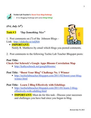                                                                                3 



      Techie Lab Teacher’s  Boost Your Blog Challenge 
       

      – A Fun Blogging Challenge with some Ching! Ching! 



(Fri, July 14th)

Task # 3      “Say Something Nice”

1. Post comments on (7) of the Johnson Blogs –
Link: http://slidesha.re/raQSi6
    IMPORTANT:
     Notify R. Matthews by email which blogs you posted comments.

2. Post comments to the following Techie Lab Teacher Blogspot posts:

Post Title:
Check Out Schrock’s Google Apps Blooms Correlation Map
      http://kathyschrock.net/googleblooms/

Post Title: “Boost Your Blog” Challenge No. 1 Winner
      http://techielabteacher.blogspot.com/2011/02/boost-your-blog-
       winner.html

Post Title: Learn 2 Blog Effectively with Edublogs
      http://techielabteacher.blogspot.com/2011/01/learn-2-blog-
       effectively-with-edublog.html
      IMPORTANT: Must do for this task - Discuss your successes
       and challenges you have had since you began to blog.



                                                            Revised July 19, 2011
                                                                                     
 