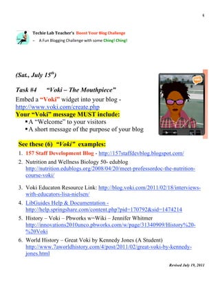                                                                                       4 

 
          Techie Lab Teacher’s  Boost Your Blog Challenge 
           

          – A Fun Blogging Challenge with some Ching! Ching! 




(Sat., July 15th)

Task #4     “Voki – The Mouthpiece”
Embed a “Voki” widget into your blog -
http://www.voki.com/create.php
Your “Voki” message MUST include:
     A “Welcome” to your visitors
     A short message of the purpose of your blog

    See these (6) “Voki” examples:
    1. 157 Staff Development Blog - http://157staffdevblog.blogspot.com/
    2. Nutrition and Wellness Biology 50- edublog
       http://nutrition.edublogs.org/2008/04/20/meet-professordoc-the-nutrition-
       course-voki/

    3. Voki Educaton Resource Link: http://blog.voki.com/2011/02/18/interviews-
       with-educators-lisa-nielsen/
    4. LibGuides Help & Documentation -
       http://help.springshare.com/content.php?pid=170792&sid=1474214
    5. History – Voki – Pbworks w=Wiki – Jennifer Whitmer
       http://innovations2010unco.pbworks.com/w/page/31340909/History%20-
       %20Voki
    6. World History – Great Voki by Kennedy Jones (A Student)
       http://www.7aworldhistory.com/4/post/2011/02/great-voki-by-kennedy-
       jones.html
                                                                    Revised July 19, 2011
                                                                                             
 