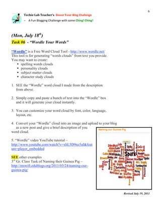                                                                                           6 
        Techie Lab Teacher’s  Boost Your Blog Challenge 
         

        – A Fun Blogging Challenge with some Ching! Ching! 



(Mon, July 18th)
Task #6 - “Wordle Your Words”

“Wordle” is a Free Word Cloud Tool - http://www.wordle.net/
This tool is for generating “words clouds” from text you provide.
You may want to create:
    spelling words clouds
    personality clouds
    subject matter clouds
    character study clouds

1. SEE the “Wordle” word cloud I made from the description
   from above.

2. Simply copy and paste a bunch of text into the “Wordle” box
   and it will generate your cloud instantly.

3. You can customize your word cloud by font, color, language,
   layout, etc.

4. Convert your “Wordle” cloud into an image and upload to your blog
   as a new post and give a brief description of you
word cloud.

5. “Wordle” video YouTube tutorial –
http://www.youtube.com/watch?v=xhL5D9nz5aI&feat
ure=player_embedded

SEE other examples
3rd Gr. Class Task of Naming their Guinea Pig –
http://mswift.edublogs.org/2011/03/24/naming-our-
guinea-pig/




                                                                       Revised July 19, 2011
                                                                                                
 
