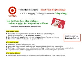  
                   Techie Lab Teacher’s     Boost Your Blog Challenge 
                    

                       – A Fun Blogging Challenge with some Ching! Ching!


    Join the Boost Your Blog Challenge
      and try to Win a $15 Target Gift Certificate.
        (Donated by the Jamal Gordon-Hill Foundation)


How Does it Work? 
 

1. Every other Tuesday Techie Lab Teacher (R. Matthews) will email & post 
   a different topic for each 7­Day Blogging Challenge.                                      Starts tomorrow 
2. The challenge will start Tuesday 9:30 a.m. and close the next Tuesday at 1:30 p.m. 
3. The winner will be notified via the PA system and email.                                  Tuesday, Feb 1st 
 
Why Get Involved? 
 

1. To help you learn the features of your blog. 
2. To help you understand the powerfulness of adding a blog to your teaching environment. 
3. To help you build a stronger home‐school connection by providing an online vehicle for parents/students. 
4.  To gain followers and boost your professional career with your knowledge and resources. 
 
Who Can Participate? 
 

1. All classroom & lab teachers (Except Administrator, Magnet Resource, Project Research Lab) 
 