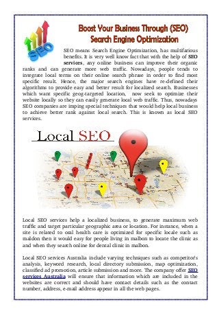 SEO means Search Engine Optimization, has multifarious
benefits. It is very well know fact that with the help of SEO
services, any online business can improve their organic
ranks   and   can   generate   more   web   traffic.   Nowadays,   people   tends   to
integrate local terms on their online search phrase in order to find most
specific   result.   Hence,   the   major   search   engines   have   re­defined   their
algorithms to provide easy and better result for localized search. Businesses
which want specific geog­targeted location,   now seek to optimize their
website locally so they can easily generate local web traffic. Thus, nowadays
SEO companies are imping special techniques that would help local business
to achieve better rank against local search. This is known as local SEO
services. 
Local SEO services help a localized business, to generate maximum web
traffic and target particular geographic area or location. For instance, when a
site is related to oral health care is optimized for specific locale such as
maldon then it would easy for people living in malbon to locate the clinic as
and when they search online for dental clinic in malbon. 
Local SEO services Australia include varying techniques such as competitor's
analysis, keyword research, local directory submission, map optimization,
classified ad promotion, article submission and more. The company offer SEO
services Australia  will ensure that information which are included in the
websites are correct and should have contact details such as the contact
number, address, e­mail address appear in all the web pages.
 
