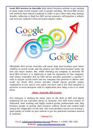 Local SEO services in Australia help client's business website to get ranking
in many major search engines such as google and Bing. The local SEO service
will conform most ethical standards in order to give client most long lastings
benefits, adhering to black hat SEO service measures will penalize a website
and even can suspend it from all search engine's index. 
Affordable  SEO service Australia  will surely help local business gain better
visibility in search result and this process can help local business easily tap
into any target market. But, while choosing any company in Australia for
local SEO services, it is important to look for reputation of that company.
And always remember that no SEO service provider guarantee a number 1
rank in organic search result and any company that promise to deliver such
result   are   fraud.   SEO   service   provider   should   always   provide   proper
explanation to you and to ever query you have and if you find company is
secretive or seem deceptive with its explanation best thing to do is to avoid
them. 
   About  Australia SEO Service    
Our company is working for many years in the field of SEO and digital
marketing for our esteemed clients in Australia. Our SEO team consists of
dedicated, hard working and highly trained quality professionals who help
business people in getting their business website found and ranked high
among the competitors on the web. Our team members ensure you to bring a
good quality of traffic on your website to get the potential customers located
in Australia. 
Contact Us 
Email: info@australiaseoservice.com Phone: +1 (646) 396 1305 
Website: www.australiaseoservice.com 
 