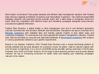 Want higher conversions? Get quality datasets and efficient data management solutions with Packed
Data Services targeted at NetSuite Customers and ServiceNow Customers. The California based B2B
database research and cleansing service provider works with a wide range of companies across the
world. Beat the competition with effective sales and marketing campaigns designed using relevant,
accurate and updated information.
Packed Data Services, a global leader in data management and end to end demand generation
services, launched two new services; NetSuite and ServiceNow. Companies can get an accurate list of
Netsuite customers with validated data and industry specific insights to plan better sales and
marketing campaigns. For businesses that need specialized software management solutions, Packed
Data Services provides an accurate and actionable database of Servicenow customers with analysis
on various parameters tailored to your specific requirements.
Based in Los Angeles, California, USA, Packed Data Services uses a unique technology platform to
provide detailed and accurate datasets for customers across the globe. Lead by industry experts with
over 30 years of experience, it is a one of a kind B2B service provider serving customers in the Europe,
Australia, Asia, North and South America. Its full range of data cleansing services and accurate dataset
research are key to increasing conversion for better sales and keeping your marketing campaigns
relevant to the market.
 