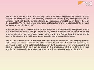 Packed Data offers more than 90% accuracy which is of utmost importance to facilitate demand
research and lead generation. “Our accurately executed and defined quality check process ensures
companies get targeted marketing datasets with laser like precision,” said Research Head of the team
at Packed Data. “We help businesses filter, funnel and focus their marketing strategies for higher sales
conversion at cost effective prices.”
The data is constantly re-validated at regular intervals to ensure businesses have appropriate and up to
date information. Customers can get insights on any number of factors such as based on country,
employee size of companies, revenue range, industry, and more. Packed Data aims to increase its
reach to the rest of the world with an emphasis on quality and accuracy of information.
Packed Data Services deals in marketing and sales database intelligence. The company provides
profiled databases, removes bad records, adds new contacts, and more. It also offers Alexa ranking for
ecommerce companies and customized lists based on client specifications. They create, approve, and
redesign databases all on their own or based on the prerequisites of their customers. It helps
organizations overcome B2B marketing challenges through specialty database administrations.
 