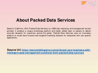 Based in California, USA, Packed Data Services is a B2B data cleansing and management service
provider. It employs a unique technology platform and highly skilled team of experts to deliver
accurate datasets for customers across the globe. Packed Data Services uses an innovative
platform to create laser focused and targeted marketing datasets for companies who use specific
applications.
Source Url: https://www.briefingwire.com/pr/boost-your-business-with-
intelligent-data-management-solutions-from-packed-data-services
About Packed Data Services
 
