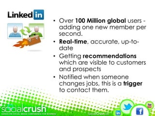 Over 100 Million global users - adding one new member per second.Real-time, accurate, up-to-dateGetting recommendations which are visible to customers and prospectsNotified when someone changes jobs, this is a trigger to contact them.
