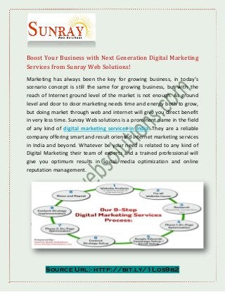 Source Url:- http://bit.ly/1Los9b2
Boost Your Business with Next Generation Digital Marketing
Services from Sunray Web Solutions!
Marketing has always been the key for growing business, in today’s
scenario concept is still the same for growing business, but with the
reach of Internet ground level of the market is not enough. As ground
level and door to door marketing needs time and energy both to grow,
but doing market through web and internet will give you direct benefit
in very less time. Sunray Web solutions is a prominent name in the field
of any kind of digital marketing services in India. They are a reliable
company offering smart and result oriented internet marketing services
in India and beyond. Whatever be your need is related to any kind of
Digital Marketing their team of experts and a trained professional will
give you optimum results in social media optimization and online
reputation management.
 