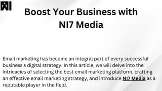 Boost Your Business with
NI7 Media
Email marketing has become an integral part of every successful
business's digital strategy. In this article, we will delve into the
intricacies of selecting the best email marketing platform, crafting
an effective email marketing strategy, and introduce NI7 Media as a
reputable player in the field.
 