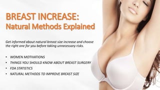Get informed about natural breast size increase and choose
the right one for you before taking unnecessary risks.
• WOMEN MOTIVATIONS
• THINGS YOU SHOULD KNOW ABOUT BREAST SURGERY
• FDA STATISTICS
• NATURAL METHODS TO IMPROVE BREAST SIZE
 
