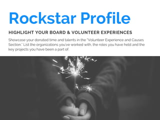 Rockstar Profile
Showcase your donated time and talents in the “Volunteer Experience and Causes
Section." List the organizations you've worked with, the roles you have held and the
key projects you have been a part of.
HIGHLIGHT YOUR BOARD & VOLUNTEER EXPERIENCES
 
