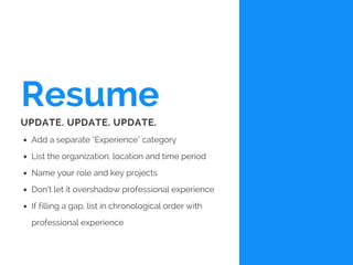 Resume
Add a separate "Experience" category
List the organization, location and time period
Name your role and key projects
Don’t let it overshadow professional experience
If filling a gap, list in chronological order with
professional experience
UPDATE. UPDATE. UPDATE.
 