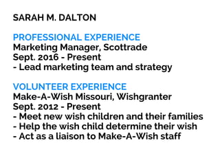 SARAH M. DALTON
PROFESSIONAL EXPERIENCE
Marketing Manager, Scottrade
Sept. 2016 - Present
- Lead marketing team and strategy
VOLUNTEER EXPERIENCE
Make-A-Wish Missouri, Wishgranter
Sept. 2012 - Present
- Meet new wish children and their families
- Help the wish child determine their wish
- Act as a liaison to Make-A-Wish staff
 