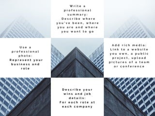 W r i t e a
p r o f e s s i o n a l
s u m m a r y :
D e s c r i b e w h e r e
y o u ’ v e b e e n , w h e r e
y o u a r e a n d w h e r e
y o u w a n t t o g o
U s e a
p r o f e s s i o n a l
p h o t o :
R e p r e s e n t y o u r
b u s i n e s s a n d
r o l e
A d d r i c h m e d i a :
L i n k t o a w e b s i t e
y o u o w n , a p u b l i c
p r o j e c t , u p l o a d
p i c t u r e s o f a t e a m
o r c o n f e r e n c e
D e s c r i b e y o u r
w i n s a n d j o b
d e t a i l s :
F o r e a c h r o l e a t
e a c h c o m p a n y
 