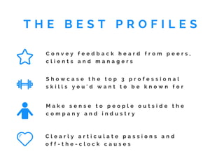 C o n v e y f e e d b a c k h e a r d f r o m p e e r s ,
c l i e n t s a n d m a n a g e r s
S h o w c a s e t h e t o p 3 p r o f e s s i o n a l
s k i l l s y o u ' d w a n t t o b e k n o w n f o r
M a k e s e n s e t o p e o p l e o u t s i d e t h e
c o m p a n y a n d i n d u s t r y
C l e a r l y a r t i c u l a t e p a s s i o n s a n d
o f f - t h e - c l o c k c a u s e s
T H E B E S T P R O F I L E S
 