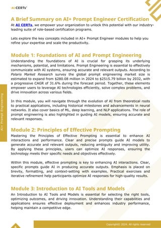 A Brief Summary on AI+ Prompt Engineer Certification
At AI CERTs, we empower your organization to unlock this potential with our industry-
leading suite of role-based certification programs.
Lets explore the key concepts included in AI+ Prompt Engineer modules to help you
refine your expertise and scale the productivity.
Module 1: Foundations of AI and Prompt Engineering
Understanding the foundations of AI is crucial for grasping its underlying
mechanisms, potential, and limitations. Prompt Engineering is essential to effectively
communicate with AI systems, ensuring accurate and relevant outputs. According to
Polaris Market Research survey the global prompt engineering market size is
estimated to expand from $280.08 million in 2024 to $2515.79 billion by 2032, with
a progressive CAGR of 31.6% during the forecast period. Together, these elements
empower users to leverage AI technologies efficiently, solve complex problems, and
drive innovation across various fields.
In this module, you will navigate through the evolution of AI from theoretical roots
to practical applications, including historical milestones and advancements in neural
networks. It also cover basics of ML, deep learning, and NLP applications. The role of
prompt engineering is also highlighted in guiding AI models, ensuring accurate and
relevant responses.
Module 2: Principles of Effective Prompting
Mastering the Principles of Effective Prompting is essential to enhance AI
interactions and performance. Clear and precise prompts guide AI models to
generate accurate and relevant outputs, reducing ambiguity and improving utility.
By applying these principles, users can optimize AI responses, ensuring the
technology meets their specific needs and objectives effectively.
Within this module, effective prompting is key to enhancing AI interactions. Clear,
specific prompts guide AI in producing accurate outputs. Emphasis is placed on
brevity, formatting, and context-setting with examples. Practical exercises and
iterative refinement help participants optimize AI responses for high-quality results.
Module 3: Introduction to AI Tools and Models
An Introduction to AI Tools and Models is essential for selecting the right tools,
optimizing outcomes, and driving innovation. Understanding their capabilities and
applications ensures effective deployment and enhances industry performance,
helping maintain a competitive edge.
Copyright© 2024. All rights reserved
AI+
Prompt
Engineering
 