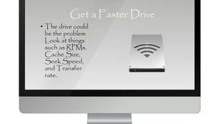 Get a Faster Drive
• The drive could
be the problem.
Look at things
such as RPMs,
Cache Size,
Seek Speed,
and Transfer
rate.
 