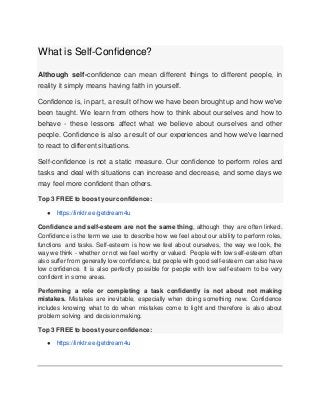 What is Self-Confidence?
Although self-confidence can mean different things to different people, in
reality it simply means having faith in yourself.
Confidence is, in part, a result of how we have been brought up and how we've
been taught. We learn from others how to think about ourselves and how to
behave - these lessons affect what we believe about ourselves and other
people. Confidence is also a result of our experiences and how we've learned
to react to different situations.
Self-confidence is not a static measure. Our confidence to perform roles and
tasks and deal with situations can increase and decrease, and some days we
may feel more confident than others.
Top 3 FREE to boost your confidence:
● https://linktr.ee/getdream4u
Confidence and self-esteem are not the same thing, although they are often linked.
Confidence is the term we use to describe how we feel about our ability to perform roles,
functions and tasks. Self-esteem is how we feel about ourselves, the way we look, the
way we think - whether or not we feel worthy or valued. People with low self-esteem often
also suffer from generally low confidence, but people with good self-esteem can also have
low confidence. It is also perfectly possible for people with low self-esteem to be very
confident in some areas.
Performing a role or completing a task confidently is not about not making
mistakes. Mistakes are inevitable, especially when doing something new. Confidence
includes knowing what to do when mistakes come to light and therefore is also about
problem solving and decision making.
Top 3 FREE to boost your confidence:
● https://linktr.ee/getdream4u
 