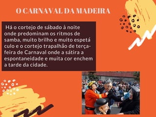 Há o cortejo de sábado à noite
onde predominam os ritmos de
samba, muito brilho e muito espetá
culo e o cortejo trapalhão de terça-
feira de Carnaval onde a sátira a
espontaneidade e muita cor enchem
a tarde da cidade.
O CARNAVAL DA MADEIRA
 