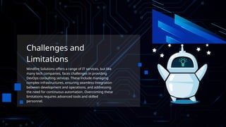 Challenges and
Limitations
Mindfire Solutions offers a range of IT services, but like
many tech companies, faces challenges in providing
DevOps consulting services. These include managing
complex infrastructures, ensuring seamless integration
between development and operations, and addressing
the need for continuous automation. Overcoming these
limitations requires advanced tools and skilled
personnel.
 