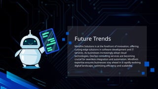 Future Trends
Mindfire Solutions is at the forefront of innovation, offering
cutting-edge solutions in software development and IT
services. As businesses increasingly adopt cloud
technologies, DevOps consulting services are becoming
crucial for seamless integration and automation. Mindfire’s
expertise ensures businesses stay ahead in a rapidly evolving
digital landscape, optimizing efficiency and scalability.
 