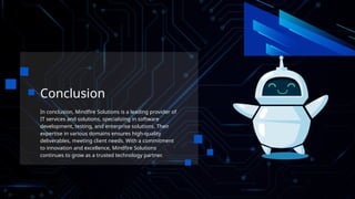 Conclusion
In conclusion, Mindfire Solutions is a leading provider of
IT services and solutions, specializing in software
development, testing, and enterprise solutions. Their
expertise in various domains ensures high-quality
deliverables, meeting client needs. With a commitment
to innovation and excellence, Mindfire Solutions
continues to grow as a trusted technology partner.
 