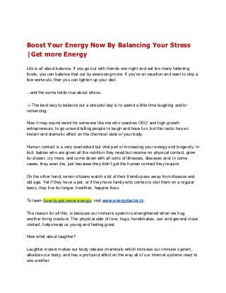 Boost Your Energy Now By Balancing Your Stress
|Get more Energy

Life is all about balance. If you go out with friends one night and eat too many fattening
foods, you can balance that out by exercising more. If you’re on vacation and want to skip a
few workouts, then you can tighten up your diet.

...and the same holds true about stress.

-> The best way to balance out a stressful day is to spend a little time laughing and/or
romancing.

Now it may sound weird for someone like me who coaches CEO’ and high growth
entrepreneurs, to go around telling people to laugh and have fun, but this tactic has an
instant and dramatic effect on the chemical state of your body.

Human contact is a very overlooked but vital part of increasing your energy and longevity. In
fact, babies who are given all the nutrition they need but receive no physical contact, grow
far slower, cry more, and come down with all sorts of illnesses, diseases and, in some
cases, they even die, just because they didn’t get the human contact they require.

On the other hand, senior citizens watch a lot of their friends pass away from disease and
old age. Yet if they have a pet, or if they have family who comes to visit them on a regular
basis, they live far longer, healthier, happier lives.

To learn how to get more energy, visit www.energyfactor.tv.

The reason for all this, is because our immune system is strengthened when we hug
another living creature. The physical side of love; hugs, handshakes, sex and general close
contact, helps keep us young and feeling great.

Now what about laughter?

Laughter instant makes our body release chemicals which increase our immune system,
alkalizes our body, and has a profound affect on the way all of our internal systems react to
one another.
 