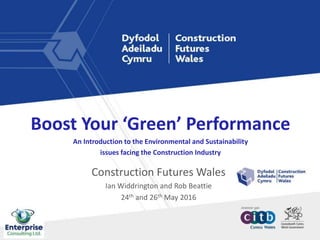 Construction Futures Wales
Ian Widdrington and Rob Beattie
24th and 26th May 2016
Boost Your ‘Green’ Performance
An Introduction to the Environmental and Sustainability
issues facing the Construction Industry
 