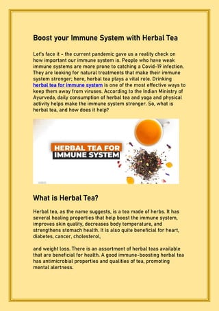 Boost your Immune System with Herbal Tea
Let’s face it - the current pandemic gave us a reality check on
how important our immune system is. People who have weak
immune systems are more prone to catching a Covid-19 infection.
They are looking for natural treatments that make their immune
system stronger; here, herbal tea plays a vital role. Drinking
herbal tea for immune system is one of the most effective ways to
keep them away from viruses. According to the Indian Ministry of
Ayurveda, daily consumption of herbal tea and yoga and physical
activity helps make the immune system stronger. So, what is
herbal tea, and how does it help?
What is Herbal Tea?
Herbal tea, as the name suggests, is a tea made of herbs. It has
several healing properties that help boost the immune system,
improves skin quality, decreases body temperature, and
strengthens stomach health. It is also quite beneficial for heart,
diabetes, cancer, cholesterol,
and weight loss. There is an assortment of herbal teas available
that are beneficial for health. A good immune-boosting herbal tea
has antimicrobial properties and qualities of tea, promoting
mental alertness.
 