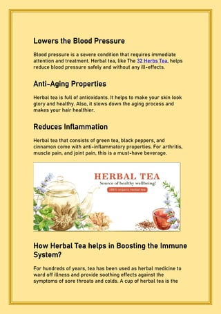 Lowers the Blood Pressure
Blood pressure is a severe condition that requires immediate
attention and treatment. Herbal tea, like The 32 Herbs Tea, helps
reduce blood pressure safely and without any ill-effects.
Anti-Aging Properties
Herbal tea is full of antioxidants. It helps to make your skin look
glory and healthy. Also, it slows down the aging process and
makes your hair healthier.
Reduces Inflammation
Herbal tea that consists of green tea, black peppers, and
cinnamon come with anti-inflammatory properties. For arthritis,
muscle pain, and joint pain, this is a must-have beverage.
How Herbal Tea helps in Boosting the Immune
System?
For hundreds of years, tea has been used as herbal medicine to
ward off illness and provide soothing effects against the
symptoms of sore throats and colds. A cup of herbal tea is the
 