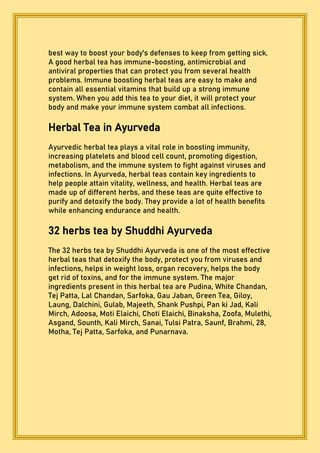 best way to boost your body's defenses to keep from getting sick.
A good herbal tea has immune-boosting, antimicrobial and
antiviral properties that can protect you from several health
problems. Immune boosting herbal teas are easy to make and
contain all essential vitamins that build up a strong immune
system. When you add this tea to your diet, it will protect your
body and make your immune system combat all infections.
Herbal Tea in Ayurveda
Ayurvedic herbal tea plays a vital role in boosting immunity,
increasing platelets and blood cell count, promoting digestion,
metabolism, and the immune system to fight against viruses and
infections. In Ayurveda, herbal teas contain key ingredients to
help people attain vitality, wellness, and health. Herbal teas are
made up of different herbs, and these teas are quite effective to
purify and detoxify the body. They provide a lot of health benefits
while enhancing endurance and health.
32 herbs tea by Shuddhi Ayurveda
The 32 herbs tea by Shuddhi Ayurveda is one of the most effective
herbal teas that detoxify the body, protect you from viruses and
infections, helps in weight loss, organ recovery, helps the body
get rid of toxins, and for the immune system. The major
ingredients present in this herbal tea are Pudina, White Chandan,
Tej Patta, Lal Chandan, Sarfoka, Gau Jaban, Green Tea, Giloy,
Laung, Dalchini, Gulab, Majeeth, Shank Pushpi, Pan ki Jad, Kali
Mirch, Adoosa, Moti Elaichi, Choti Elaichi, Binaksha, Zoofa, Mulethi,
Asgand, Sounth, Kali Mirch, Sanai, Tulsi Patra, Saunf, Brahmi, 28,
Motha, Tej Patta, Sarfoka, and Punarnava.
 