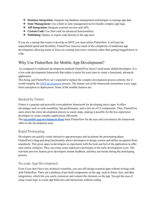 ❖ Database Integration: Integrate top database management technologies to manage app data
❖ State Management: Use a built-in state management tool to handle complex app logic.
❖ API Integration: Integrate external services and APIs.
❖ Custom Code: Use Dart code for advanced functionalities.
❖ Publishing: Deploy or export code directly to the app store.
If you are a startup that wants to develop an MVP, you must utilize Flutterflow. It will provide
unparalleled speed and flexibility. FlutterFlow removes much of the complexity of traditional app
development, allowing teams to focus on creating innovative solutions rather than getting bogged down in
code.
Why Use Flutterflow for Mobile App Development?
As compared to traditional development methods FlutterFlow doesn’t need many skilled developers. It is
a low-code development framework that makes it easier for your team to create a functional, advanced
application.
This being said FlutterFlow isn’t expected to replace the complex development process entirely, but it
would simplify the MVP development process. The feature suit of the framework streamlines every stage
from conception to deployment. Some of the notable features are:
Backed by Flutter
Flutter is a popular and powerful cross-platform framework for developing native apps. It offers
advantages such as code reusability, fast performance, and a rich set of UI components. Thus, FlutterFlow
sums down the entire development process to easier steps, making it possible for the less experience
developers to create complex applications efficiently.
The top mobile app development firms back FlutterFlow for the ease and convenience the framework
offers to the development team.
Rapid Prototyping
Developers can quickly create interactive app prototypes and accelerate the prototyping phase.
FlutterFlow's drag-and-drop functionality allows developers to design screens and define navigation flows
seamlessly. This gives space to developers to experiment with the look and feel of the application to offer
user-centric solutions. They can create some impressive prototypes in the early development cycle. The
real-time preview feature gives developers instant feedback, and they can iterate during the prototyping
process.
No-code App Development
Even if you don’t have any technical versatility, you can still design essential apps without writing code
with Flutterflow. There are a plethora of pre-built components on the app, such as forms, lists, and data
integrations, which lets you easily customize and connect the elements on the app. You get the ease of
using visual logic to create app behaviors and interactions without coding.
 