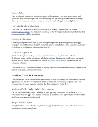 Social Media
For a social media application, the developers need to focus on user experience, performance, and
scalability. With features like profiles, feeds, messaging, and real-time updates FlutterFlow is the top
choice by custom app development services to create media related applications and platforms.
Enterprise Grade Applications
Flutterflow can easily integrate with the existing system, making it an ideal choice to develop
enterprise-grade solutions. The framework is suitable for developing internal tools for productivity, data
management, and workflow automation.
Gaming Applications
Complex gaming applications need, a game development platform. For simple games or prototypes
developers can use Flutterflow. Since the platform is easy to use and offers ample customization, it is an
ideal choice for developers to showcase their creativity.
Healthcare Application
Another industry that is making services easy for its customers using FlutterFlow is healthcare.
Developing patient portals, appointment scheduling, or health data tracking apps becomes much easier
with the built-in features the platform has to offer. Healthcare app developers trust FlutterFlow for
convenient solutions.
FlutterFlow with its convenience and ease, is seeping in various industries making it easier for developers
to create user-centric solutions in less time.
Ideal Use Cases for Flutterflow
FlutterFlow offers a great foundation to create high-performing applications, but remember for complex
applications you may have to integrate other apps or necessitate additional development. There are
various app development scenarios which are the ideal use cases for Flutterflow:
Minimum Viable Product (MVP) Development
You can easily and quickly create a prototype of your app using Flutterflow. The prototype or MVP
version consists of the app's basic features to validate its idea. If the users appreciate the app, then other
significant features can be implemented.
Simple Business Apps
Using Flutterflow, you can develop simple business apps that don’t require complex functionalities like
internal tools, customer portals, etc.
 