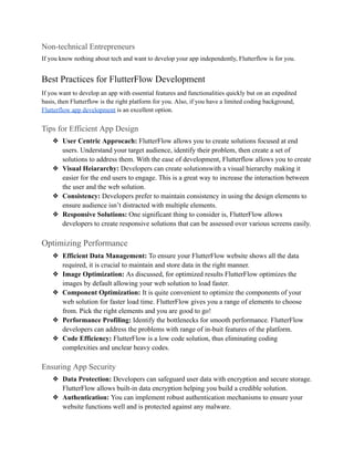 Non-technical Entrepreneurs
If you know nothing about tech and want to develop your app independently, Flutterflow is for you.
Best Practices for FlutterFlow Development
If you want to develop an app with essential features and functionalities quickly but on an expedited
basis, then Flutterflow is the right platform for you. Also, if you have a limited coding background,
Flutterflow app development is an excellent option.
Tips for Efficient App Design
❖ User Centric Approcach: FlutterFlow allows you to create solutions focused at end
users. Understand your target audience, identify their problem, then create a set of
solutions to address them. With the ease of development, Flutterflow allows you to create
❖ Visual Heiararchy: Developers can create solutionswith a visual hierarchy making it
easier for the end users to engage. This is a great way to increase the interaction between
the user and the web solution.
❖ Consistency: Developers prefer to maintain consistency in using the design elements to
ensure audience isn’t distracted with multiple elements.
❖ Responsive Solutions: One significant thing to consider is, FlutterFlow allows
developers to create responsive solutions that can be assessed over various screens easily.
Optimizing Performance
❖ Efficient Data Management: To ensure your FlutterFlow website shows all the data
required, it is crucial to maintain and store data in the right manner.
❖ Image Optimization: As discussed, for optimized results FlutterFlow optimizes the
images by default allowing your web solution to load faster.
❖ Component Optimization: It is quite convenient to optimize the components of your
web solution for faster load time. FlutterFlow gives you a range of elements to choose
from. Pick the right elements and you are good to go!
❖ Performance Profiling: Identify the bottlenecks for smooth performance. FlutterFlow
developers can address the problems with range of in-buit features of the platform.
❖ Code Efficiency: FlutterFlow is a low code solution, thus eliminating coding
complexities and unclear heavy codes.
Ensuring App Security
❖ Data Protection: Developers can safeguard user data with encryption and secure storage.
FlutterFlow allows built-in data encryption helping you build a credible solution.
❖ Authentication: You can implement robust authentication mechanisms to ensure your
website functions well and is protected against any malware.
 