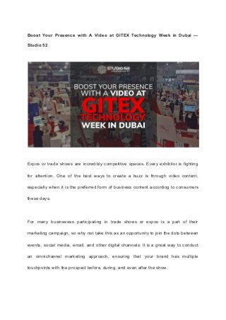 Boost Your Presence with A Video at GITEX Technology Week in Dubai —
Studio 52
Expos or trade shows are incredibly competitive spaces. Every exhibitor is fighting
for attention. One of the best ways to create a buzz is through video content,
especially when it is the preferred form of business content according to consumers
these days.
For many businesses participating in trade shows or expos is a part of their
marketing campaign, so why not take this as an opportunity to join the dots between
events, social media, email, and other digital channels. It is a great way to conduct
an omnichannel marketing approach, ensuring that your brand has multiple
touchpoints with the prospect before, during, and even after the show.
 