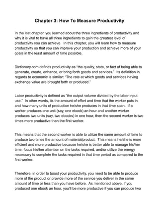 Chapter 3: How To Measure Productivity
In the last chapter, you learned about the three ingredients of productivity and
why it is vital to have all three ingredients to gain the greatest level of
productivity you can achieve. In this chapter, you will learn how to measure
productivity so that you can improve your production and achieve more of your
goals in the least amount of time possible.
Dictionary.com defines productivity as “the quality, state, or fact of being able to
generate, create, enhance, or bring forth goods and services.” Its definition in
regards to economic is similar: “The rate at which goods and services having
exchange value are brought forth or produced.”
Labor productivity is defined as “the output volume divided by the labor input
use.” In other words, its the amount of effort and time that the worker puts in
and how many units of production he/she produces in that time span. If a
worker produces one unit (say, one ebook) an hour and another worker
produces two units (say, two ebooks) in one hour, then the second worker is two
times more productive than the first worker.
This means that the second worker is able to utilize the same amount of time to
produce two times the amount of material/product. This means he/she is more
efficient and more productive because he/she is better able to manage his/her
time, focus his/her attention on the tasks required, and/or utilize the energy
necessary to complete the tasks required in that time period as compared to the
first worker.
Therefore, in order to boost your productivity, you need to be able to produce
more of the product or provide more of the service you deliver in the same
amount of time or less than you have before. As mentioned above, if you
produced one ebook an hour, you’ll be more productive if you can produce two
 