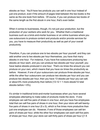 ebooks an hour. You’ll have two products you can sell in one hour instead of
just one product, even if the amount of pages total between the two books is the
same as the one book from before. Of course, if you can produce two books of
the same length as the first ebook in one hour, that’s even better.
When it comes to businesses, though, it’s not just your production, but the
production of your workers who work for you. Whether that’s a traditional
business such as a brick-and-mortar business or an online business where you
use outsourcers to produce content and products and/or provide services for
you, you have to measure their productivity as well as part of your overall
productivity.
Therefore, if you can produce one to two ebooks per hour yourself, and they can
add another one to two ebooks per hour themselves, you have that many
ebooks in one hour. For instance, if you have five outsourcers producing two
ebooks an hour each, and you can produce two ebooks per hour yourself, you
have twelve ebooks produced in one hour. That’s six times the amount you can
produce on your own, which means that you have six times the productivity as
before. However, if one of your outsourcers can produce three ebooks per hour,
while the other four outsourcers can produce two ebooks per hour and you can
produce two ebooks per hour, then you have 13 ebooks per hour you can sell,
or about 6% more productivity than before (13-12 = 1 more ebook/12 total
ebooks before = 6%).
It’s similar in traditional brick-and-mortar businesses when you have several
employees attempting to make sales of products inside the store. If one
employee can sell five pairs of shoes in one hour, and you have five employees
total that can sell five pairs of shoes in one hour, then your store will sell twenty-
five pairs of shoes in one hour (5 x 5), which is five times more productive than
just one employee can do. However, if one of those employees can sell ten
pairs of shoes per hour, while the other four employees can each sell five pairs
of shoes per hour, then your store can sell thirty pairs of shoes per hour ((1 X
 