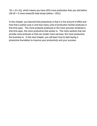 10) + (4 x 5)), which means you have 20% more production than you did before
(30-25 = 5 more shoes/25 total shoes before = 20%).
In this chapter, you learned that productivity is that it is the amount of effort and
time that a worker puts in and how many units of production he/she produces in
that time span. The more products produced or the more services rendered in
that time span, the more productive that worker is. The more workers that can
provide more products or that can render more services, the more productive
the business is. In the next chapter, you will learn how to start laying a
productive foundation to improve your productivity and your success.
 